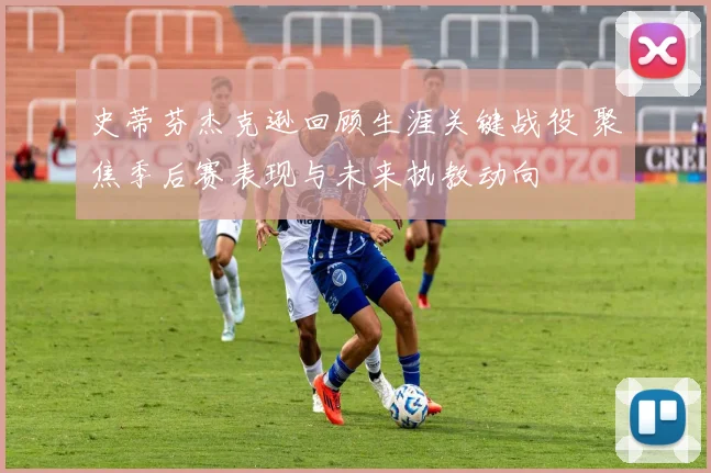 史蒂芬杰克逊回顾生涯关键战役 聚焦季后赛表现与未来执教动向