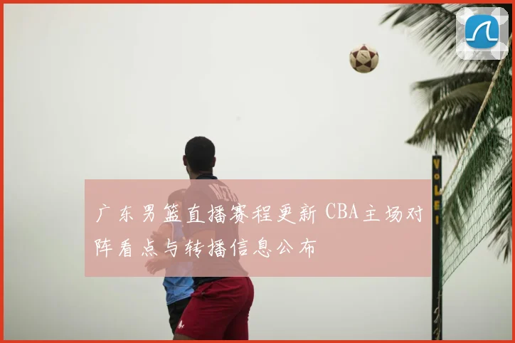 广东男篮直播赛程更新 CBA主场对阵看点与转播信息公布