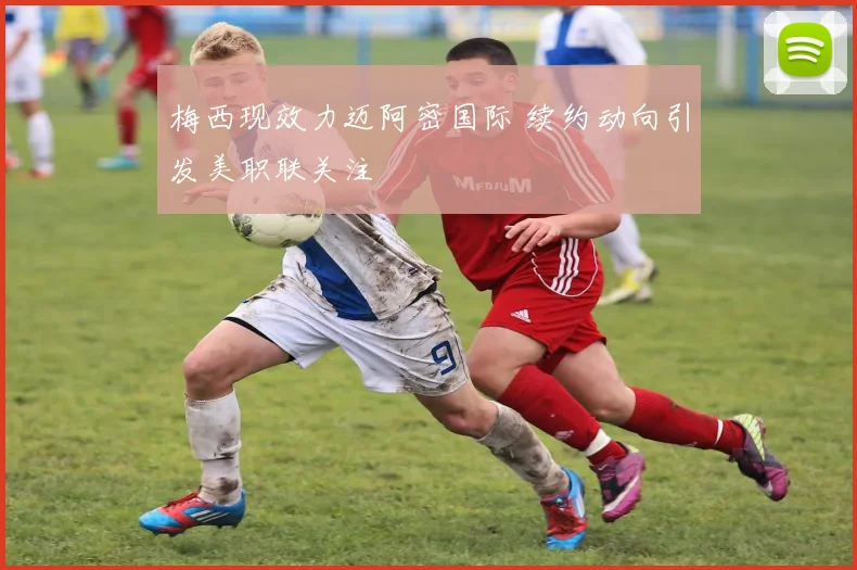 梅西现效力迈阿密国际 续约动向引发美职联关注