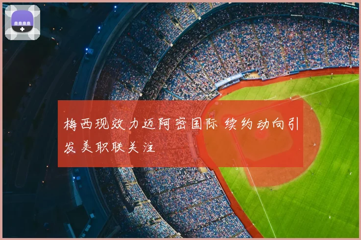 梅西现效力迈阿密国际 续约动向引发美职联关注