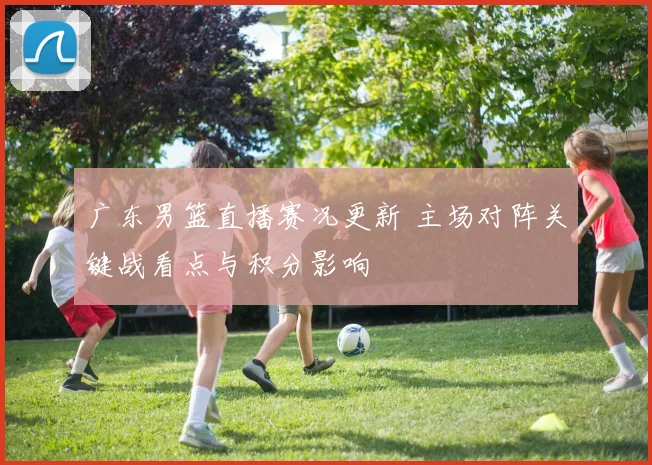 广东男篮直播赛况更新 主场对阵关键战看点与积分影响