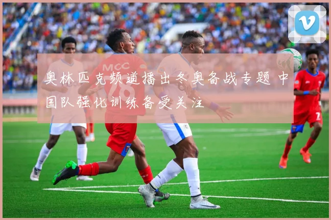 奥林匹克频道播出冬奥备战专题 中国队强化训练备受关注