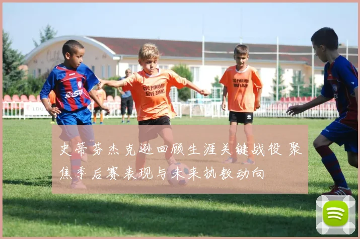 史蒂芬杰克逊回顾生涯关键战役 聚焦季后赛表现与未来执教动向