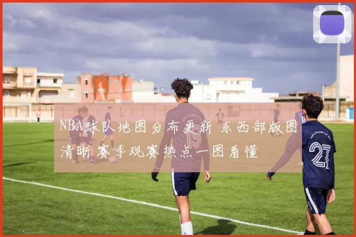 NBA球队地图分布更新 东西部版图清晰 赛季观赛热点一图看懂