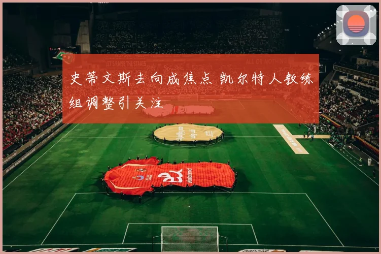 史蒂文斯去向成焦点 凯尔特人教练组调整引关注