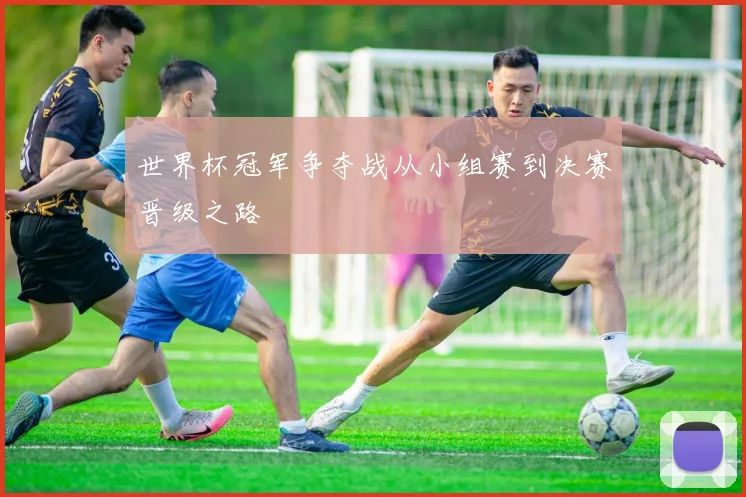 世界杯冠军争夺战从小组赛到决赛晋级之路