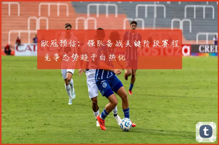 欧冠预估:强队备战关键阶段赛程 竞争态势趋于白热化