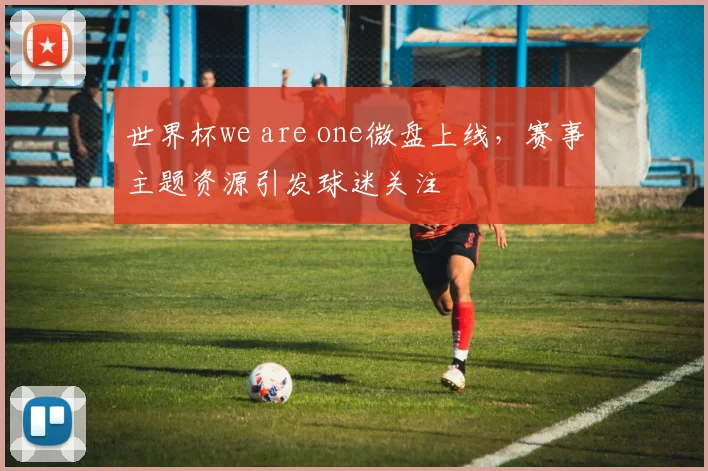 世界杯we are one微盘上线,赛事主题资源引发球迷关注