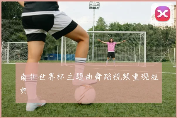 南非世界杯主题曲舞蹈视频重现经典